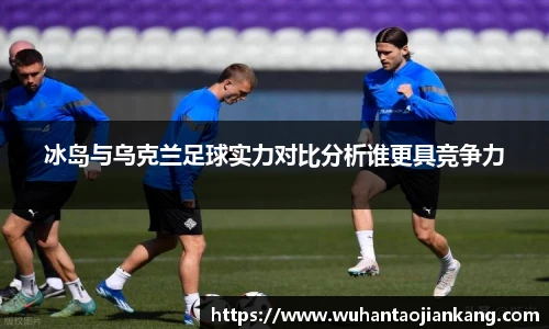 冰岛与乌克兰足球实力对比分析谁更具竞争力
